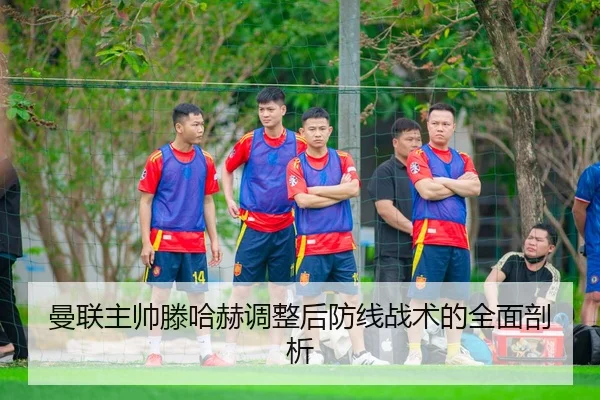 曼联主帅滕哈赫调整后防线战术的全面剖析